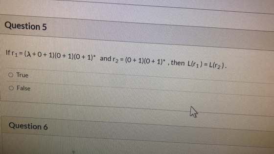 Question 5 Ifr1= (+0+ 1)(0 + 1)(0 + 1)* and r2 = (0 + 1)(0+ 1)* , then L(ri) = L(r2). O True O False Question 6