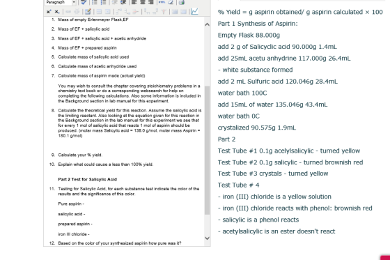 Paragraph . 1マーに 1 HTTL 2 | x x, | so ea l E 1ヨ回ドもデ. | 2m 규亨ー过1K % Yield g aspirin obtained/ g aspirin calculated x 100 1. Mass of empty Erlenmeyer Flask,EF 2. Mass of EFsalicylic acid 3. Mass of EF+sslicylic acid + acetic anhydride 4. Mass of E 5. Calculate mass of salicylic acid used 8. Calculate mass of acetic anhydride used 7. Calculate mass of aspirin made (actual yield) Part 1 Synthesis of Aspirin: Empty Flask 88.000g add 2 g of Salicyclic acid 90.000g 1.4mL add 25mL acetu anhydrine 117.000g 26.4mL - white substance formed add 2 mL Sulfuric acid 120.046g 28.4mL water bath 1000C add 15mL of water 135.046g 43.4mL water bath 0C crystalized 90.575g 1.9mL Part 2 Test Tube #1 0.1g acely!salicylic-turned yellow Test Tube #2 0.1g salicylic-turned brownish red Test Tube #3 crystals-turned yellow Test Tube # 4 - iron (III) chloride is a yellow solution - iron (III) chloride reacts with phenol: brownish red - salicylic is a phenol reacts - acetylsalicylic is an ester doesnt react F+prepared aspirin You may wish to consult the chapter covering stoichiometry problems in a chemistry text book or do a corresponding websearch for help on completing the following calculations. Also some information is included in the Background section in lab manual for this experiment 8. Calculate the theoretical yield for this reaction. Assume the salicylic acid is the limiting reactant. Also looking at the equation given for this reaction in the Background section in the lab manual for this experiment we see that for every 1 mol of salicylic acid that reacts 1 mol of aspirin should be produced. (molar mass Salicylic acid 138.0 g/mol, molar mass Aspirin = 180.1 g/mol) 9. Calculate youryield. 10, Explain what could cause a less than 100% yield. Part 2 Test for Saicylic Acid 11. Testing for Salicylic Acid, for each substance test indicate the color of the results and the significance of this color Pure aspirin - salicylic acid prepared aspirin - iron IlI chloride 12. Based on the color of your synthesized aspirin how pure was it?