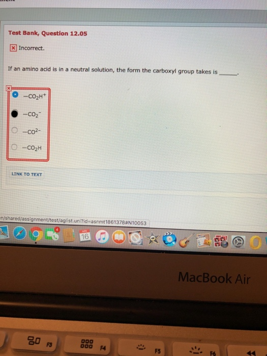 Test Bank, Question 12.05 Incorrect. If an amino acid is in a neutral solution, the form the carboxyl group takes is O-co2- L