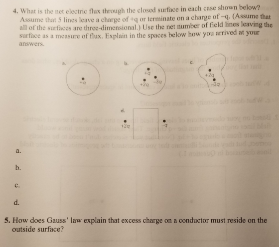 is the net electric flux through the closed surface in each case shown below? Assume that 5 lines leave a charge of +q or terminate on a charge of -q. (Assume that all of the surfaces are three-dimensional.) Use the net number of field lines leaving the 4. What suirtuce as a meusure of flux. Explain in the spuces below how you arrived at your answers b. C. tq +2q e3g +2q -3q d. +2q -q a. b. C. d. 5. How does Gauss law explain that excess charge on a conductor must reside on the outside surface?