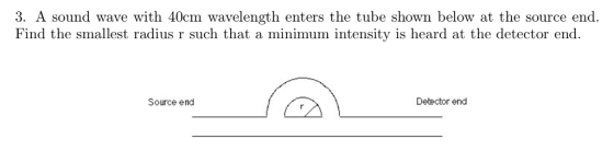 3. A sound wave with 40cm wavelength enters the tube shown below at the source end. Find the smallest radius r such that a minimum intensity is heard at the detector end. Source end Debector end