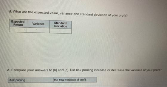 d. What are the expected value, variance and standard deviation of your profit? Expected Return Variance Standard Deviation e