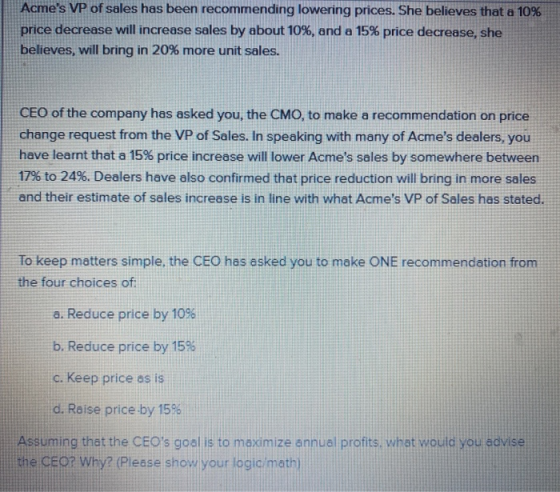 Acmes VP of sales has been recommending lowering prices. She believes that a 10% price decrease will increase sales by about