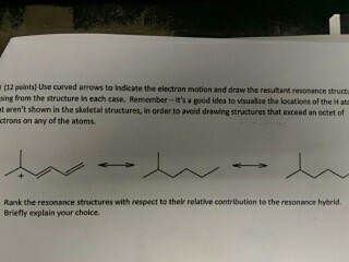 (12 points) Use curved arrows to indicate the electron mation and draw the resultant resonance struct ing from the structure in each case. Remember-Its a good idea to visualize the locations of the H at t arent shown in the skeletal structures, in order to avoid drawing structures that exceed an octet of ctrons on any of the atoms Rank the resonance structures with respect to their relative contribution to the resonance hybrid Briefly explain your choice
