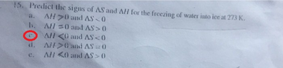 15. Predict the signs of AS and ΛΗ for the freezing of water i110 ice at 273 K. a. AH70 and AS 0 b. Л// () and AS > 0 All < a