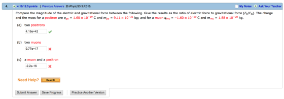 4. 4.16/12.5 points | Previous Answers ZinPhysLS3 3.P016. My Notes Ask Your Teacher 0 Compare the magnitude of the electric and gravitational force between the following. Give the results as the ratio of electric force to gravitational force (FEFG). The charge and the mass for a positron are apo -1.60x10-19 C and mpo-9.11x 10-31 kg; and for a muon Qmu--1.60 x 10-19 C and mmu-1.88 x 10-28 kg (a) two positrons 4.16e+42 (b) two muons 9.77e+17 (c) a muon and a positron -2.2e-16X Need Help?Read It Submit A nswer Save ProgressPractice Another Version