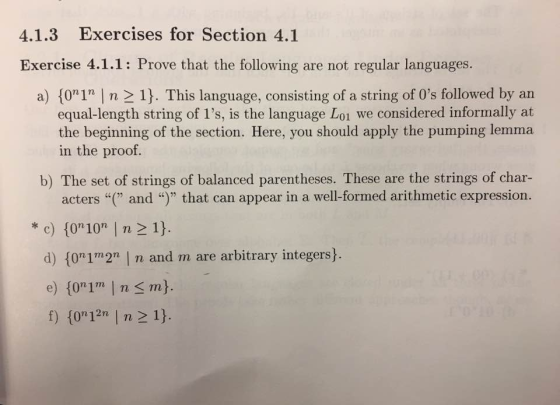 4.1.3 Exercises for Section 4.1 Exercise 4.1.1: Prove that the following are not regular languages a) 17 I n 21 This language, consisting of a string of 0s followed by an equal-length string of 1s, is the language L01 we considered informally at the beginning of the section. Here, you should apply the pumping lemma in the proof. b) The set of strings of balanced parentheses. These are the strings of char acters and that can appear in a well-formed arithmetic expression. ok c) to 10 n 21 d) fon1m2n n and m are arbitrary integers 1021 n 2 17 n 12n f)
