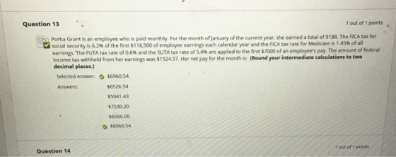 Question 13 1 out of 1 points Portia Grant is an employee who is paid monthly. For the month ofjanuary of the current year, she earned a total of 9188. The FICA tax for social security is 6.2% of the first $118,500 of employee earnings each calendar year and the FICA tax rate for Medicare is 1 45% of all earnings. The FUTA tax rate of 0.6% and the SUTA tax rate of SA% are applied to the first S7000 of an employees pay. The amount of federal income tax withheld from her earnings was $152457. Her net pay for the month is: (Round your intermediate calculations to two decimal places Selected Answer:$6960.54 $6526.54 $5041.43 $7530.20 $6566.00 О $6960,54 Answers: 1 out of 1 points Question 14