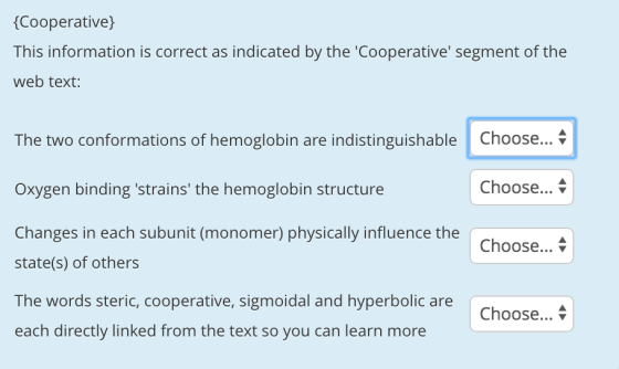 Cooperative) This information is correct as indicated by the Cooperative segment of the web text: The two conformations of hemoglobin are indistinguishable Choose... Oxygen binding strains the hemoglobin structure Changes in each subunit (monomer) physically influence the state(s) of others The words steric, cooperative, sigmoidal and hyperbolic are each directly linked from the text so you can learn more Choose... Choose... v Choose... \