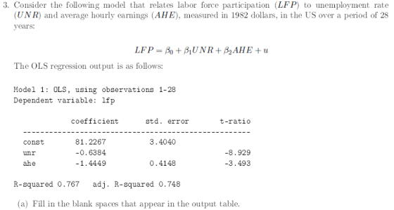 3. Consider the following model that relates labor force participation (LFP) to unemployment rate UNR) and average hourly earnings (AHE), measured in 1982 dollars, in the US over a period of 28 years: The OLS regression output is as follows: Model 1: OLS, using observations 1-28 Dependent variable: lfp coefficient std. error t-ratio 81.2267 0.6384 1.4449 3.4040 const unr ahe 8.929 3.493 О. 4148 R-squared 0.767adj. R-squared 0.748 (a) Fill in the blank spaces that appear in the output table