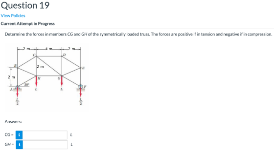 Question 19 View Policies Current Attempt in Progress Determine the forces in members CG and GH of the symmetrically loaded t