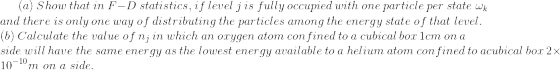 a) Show that in F-D statistics, if level j is fully occupied with one particle per state w and there is only one way of distributing the particles among the energy state of that level (b) Calculate the value of nj in which an oxygen atom confined to a cubical box lcm on a side will have the same energy as the lowest energy available to a helium atom con fined to acubical bor 2x 10m on a side. 10