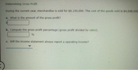 Determining Gross Profit During the current year, merchandise is sold for $8,100,000. The cost of the goods sold is $4,698,00