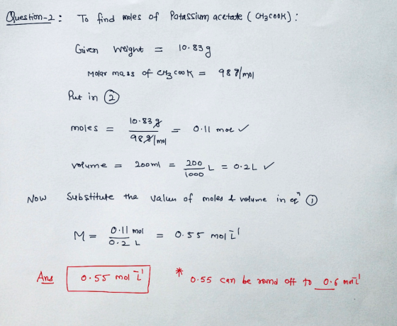 Question 2 : To find moles of Potassium acetate ( CHşcook): Given weight = 10.83 g Molar mass of CH₂ cook 988/mol Put in mole