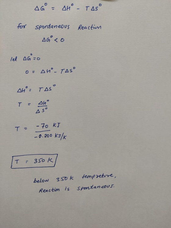 G = AH - TAS for Reaction spontaneous AG <o let AG=0 o= AH - TAS° DHE TASO CAS T= -70 kJ - 0.200 KJ/K T= 350k/ below 350k Rea