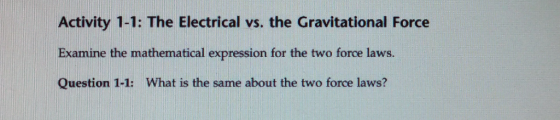 Activity 1-1: The Electrical vs. the Gravitational Force Examine the mathematical expression for the two force laws. Question 1-1: What is the same about the two force laws?