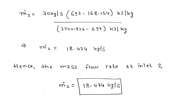 m2 = 70kgls ( 697 - 168.154) kilka (2700-826-697) kJ/kg. » m2 = 18.474 ugls . Hence, the mass flow rate at inlet 2, m2 = 18.4