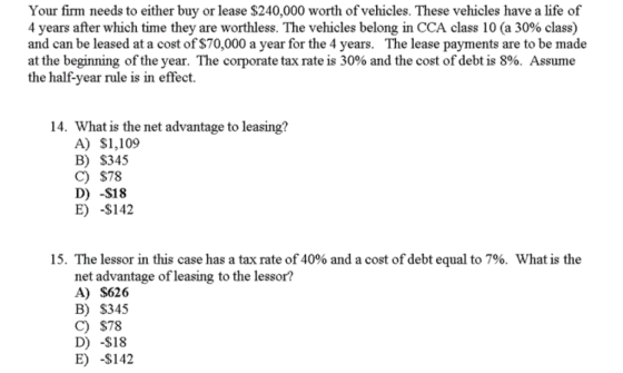 Your firm needs to either buy or lease $240,000 worth of vehicles. These vehicles have a life of 4 years after which time they are worthless. The vehicles belong in CCA class 10 (a 30% class) and can be leased at a cost of $70,000 a year for the 4 years. The lease payments are to be made at the beginning of the year. The corporate tax rate is 30% and the cost of debt is 8%. Assume the half-year rule is in effect. 14. What is the net advantage to leasing? A) $1,109 B) S345 C) $78 D) -$18 E) -$142 15. The lessor in this case has a tax rate of 40% and a cost of debt equal to 7%, what is the net advantage of leasing to the lessor? A) $626 B) S345 C) $78 D) -$18 E) -$142