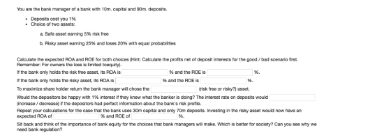 You are the bank manager of a bank with 10m. capital and 90m. deposits. Deposits cost you 1 % Choice of two assets: a safe asset earning 5% risk free b, Risky asset earning 25% and loses 20% with equal probabilities Calculate the expected ROA and ROE for both choices (Hint: Calculate the profits net of deposit interests for the good/ bad scenario first. Remember: For owners the loss is limited toequity). If the bank only holds the risk free asset, its ROA is If the bank only holds the risky asset, its ROA is To maximize share holder return the bank manager will chose the Would the depositors be happy with 1% interest if they knew what the banker is doing? The interest rate on deposits would (increase decrease) if the depositors had perfect information about the banks risk profile. Repeat your calculations for the case that the bank uses 30m capital and only 70m deposits. Investing in the risky asset would now have an %and the ROE is % and the ROE is risk free or risky?) asset. expected ROA of % and ROE of Sit back and think of the importance of bank equity for the choices that bank managers will make. Which is better for society? Can you see why we need bank regulation?
