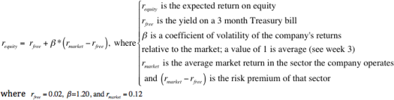 qi is the expected return on equity oee is the yield on a 3 month Treasury bill β is a coefficient of volatility of the companys returns relative to the market; a value of 1 is average (see week 3) ranker is the average market return in the sector the company operates and (rnarei- Tir) is the risk premium of that sector ,equity-rfree + β *(r,market-rfree), where where r,re=0.02, β=1.20, and-ket-012