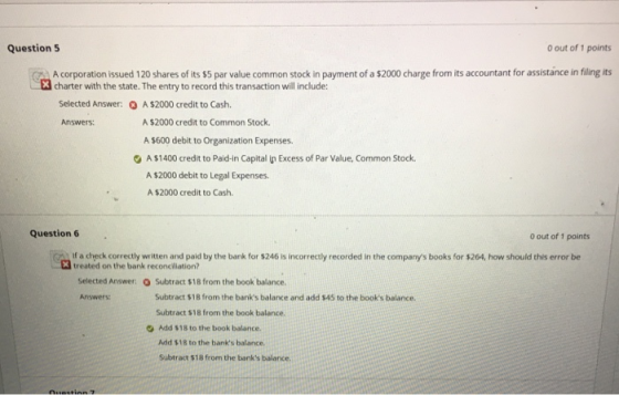 Question 5 0 out of 1 points A corporation issued 120 shares of its $5 par value common stock in payment of a $2000 charge frorn its accountant for assistance in filing its charter with the state. The entry to record this transaction will include: Selected Answer: A$2000 credit to Cash. Answers: A $2000 credit to Common Stock. A $600 debit to Organization Expenses. A $1400 credit to Paid-in Capital In Excess of Par Value, Common Stock A $2000 debit to Legal Expenses. A $2000 credit to Cash Question 6 0 out of 1 points g) If a check correctly written and paid by the bank for $246 is incorrectly recorded in the companys books for $264, how should this error be treated on the bank reconciliation? Selected Answer: ) Subtract %18 from the book balance. Subtract $18 from the banks balace and add $45 to the books balance Subtract $18 from the book balance. Add $18 to the book balance. Add $18 to the banks balance. Subtract $18 from the banks balance Answers