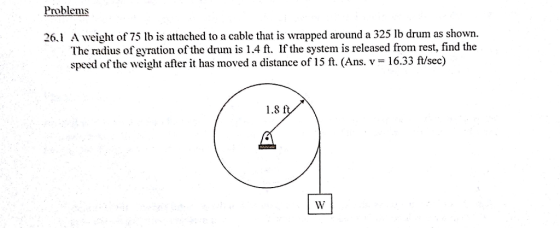 Problems 26.1 A weight of 75 b is attached to a cable that is wrapped around a 325 lb drum as shown. The radius of gyration of the drum is 1.4 ft. If the system is released from rest, find the speed of the weight after it has moved a distance of 15 ft. (Ans. v- 16.33 ft/sec) 1.8 f