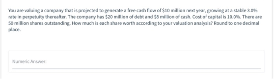 You are valuing a company that is projected to generate a free cash flow of $10 million next year, growing at a stable 3.0% r