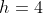 h=4