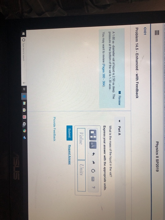 Physics II SP2019 KH01 Problem 14.5-Enhanced- with Feedback Review Part A A 1.60 m -diameter vat of liquid is 2.50 m deep. The pressure at the bottom of the vat is 1.30 atm You may want to review (Pages 360-364) What is the mass of the liquid in the vat? Express your answer with the appropriate units. alue Provide Feedback