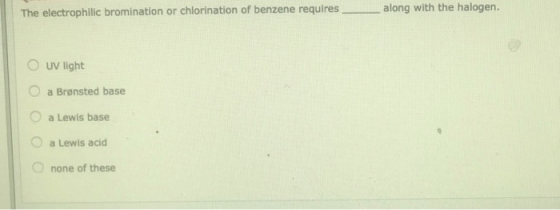 The electrophilic bromination or chlorination of benzene requires_ along with the halogen. UV light a Brønsted base a Lewis b