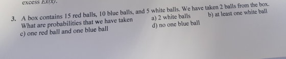 excess Ex) 3. A box contains 15 red balls, 10 blue balls, and 5 white balls. We have taken 2 balls from the box. What are probabilities that we have taken c) one red ball and one blue ball a) 2 white balls b) at least one white ball d) no one blue ball