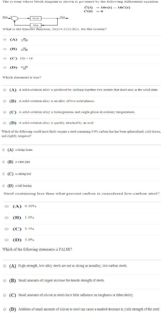 The system whose block diagram is shown is governed by the following differential equation What is the transfer fiunction, G(s) -CGVRCS), for the system? o(A) (C 10s+16 (D Which statement is true? O (A) A solid-solution alloy is produced by melting together two metals that dont mix in the solid state (B) A solid-solution alloy is an alloy of two solid phases (C) A solid-solution alloy is 0 (D) A sold-solution alloy is quickly attacked by an acid Which ofthe following would most likely require a steel containing 0.6% carbon that has been spheroidized, cold-drawn, and slightly tempered? O (A) atridge beam (B) awater pipe (C) a cutting tool o (D) aball bearing Steel containing less than what percent carbon is considered low-carbon steel? O (A) (B) (C) (D) 0.30% 0 1.0% 3.5% O 5.0% Which of the following statements is FALSE? (A) High-strength, low-alloy steels are not as strong as nonalloy, low-carbon steels. Small amounts of copper increase the tensile strength of steels. O (C) Small amounts of silicon in steels have little influence on toughness or fabricability O (D) Addition of small amounts of silicon to steel can cause a marked decrease in yield strength of the steel.