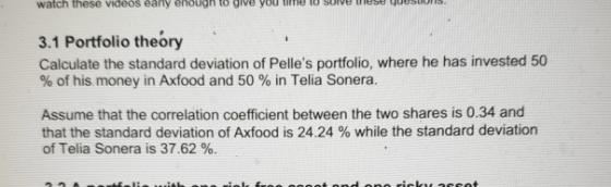 watch these videos early enough to give you time to sove tmese uesio 3.1 Portfolio theory Calculate the standard deviation of Pelles portfolio, where he has invested 50 % of his money in Axfood and 50 % in Telia Sonera. Assume that the correlation coefficient between the two shares is 0.34 and that the standard deviation of Axfood is 24.24 % while the standard deviation of Telia Sonera is 37.62 %.