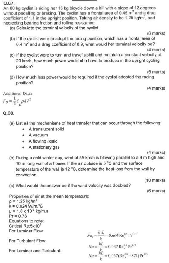 Q.C7 An 80 kg cyclist is riding her 15 kg bicycle down a hill with a slope of 12 degrees without pedalling or braking. The cyclist has a frontal area of 0.45 m and a drag coefficient of 1.1 in the upright position. Taking air density to be 1.25 kg/m2, and neglecting bearing friction and rolling resistance (a) Calculate the terminal velocity of the cyclist. (6 marks) (b) If the cyclist were to adopt the racing position, which has a frontal area of 0.4 m2 and a drag coefficient of 0.9, what would her terminal velocity be? (4 marks) (c) If the cyclist were to turn and travel uphill and maintain a constant velocity of 20 km/h, how much power would she have to produce in the upright cycling position? (6 marks) (d) How much less power would be required if the cyclist adopted the racing position? (4 marks) Additional Data Q.C8 (a) List all the mechanisms of heat transfer that can occur through the following A translucent solid A vacuum A flowing liquid A stationary gas (4 marks) (b) During a cold winter day, wind at 55 km/h is blowing parallel to a 4 m high and 10 m long wall of a house. If the air outside is 5 °C and the surface temperature of the wall is 12 °C, determine the heat loss from the wall by convection (10 marks) (c) What would the answer be if the wind velocity was doubled? (6 marks) Properties of air at the mean temperature p 1.25 kg/m3 k 0.024 W/m°C 1.8 x 10-5 kg/m.s Pr 0.73 Equations to note Critical Re:5x10s For Laminar Flow: h L N0.664 Re5 Pr For Turbulent Flow hl 0.037 Re Pr/ For Laminar and Turbulent Nu =-= 0.037(Re-871) Pri/3