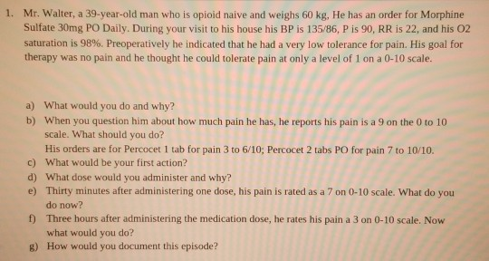 1. Mr. Walter, a 39-year-old man who is opioid naive and weighs 60 kg, He has an order for Morphine Sulfate 30mg PO Daily. Du