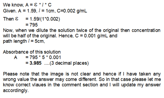We know, A = {*/*C Given. A = 1.59, 1 = 1cm, C=0.002 g/mL Then E = 1.59/(1*0.002) = 795 Now, when we dilute the solution twic