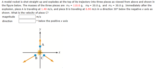 A model rocket is shot straight up and explodes at the top of its trajectory into three pieces as viewed from above and shown in the figure below. The masses of the three pieces are mA-110.0 g, ms-20.0 g, and mc- explosion, piece A is traveling at 1.40 m/s, and piece B is traveling at 6.90 m/s in a direction 30o below the negative x axis as shown. What is the velocity of piece C? magnitude direction 30.0 g. Immediately after the m/s below the positive x axis BIC