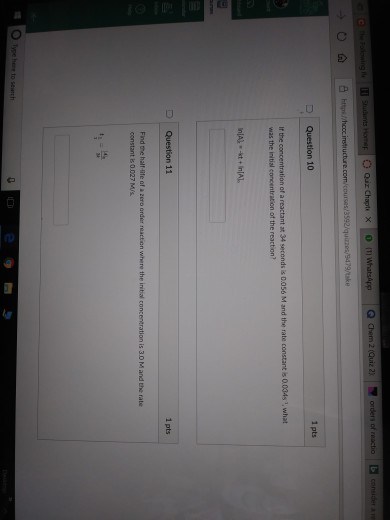 consider Question 10 1 pts If the concentration of a reactant at 34 seconds is D.056 M and the rate constant is 0.034s 1, what was the initial concentration ot the reaction D Question 11 1 pts Find the half-tfe of a zero order reaction where the initial concentration is 3.0 M and the rat constant 0.027 M