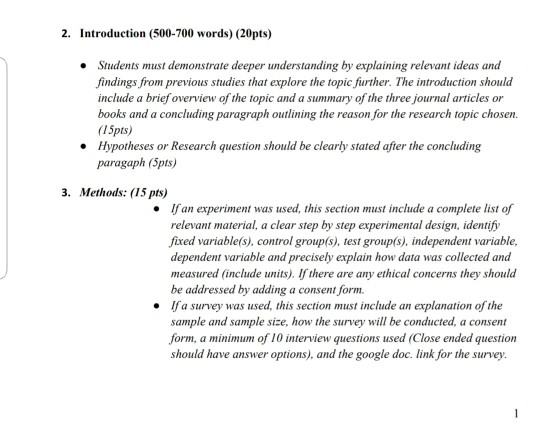 2. Introduction (500-700 words) (20pts) Students must demonstrate deeper understanding by explaining relevant ideas and findings from previous studies that explore the topic further. The introduction should include a brief overview of the topic and a summary of the three journal articles or books and a concluding paragraph outlining the reason for the research topic chosen. I5pts) Hypotheses or Research question should be clearly stated after the concluding paragaph (Spts) 3. Methods: (15 pts) . Ifan experiment was used, this section must include a complete list of relevant material, a clear step by step experimental design, identify fixed variable(s), control group(s), test group(s), independent va dependent variable and precisely explain how data was collected and measured (include units). If there are any ethical concerns they should be addressed by adding a consent form. Ifa survey was used, this section must include an explanation of the sample and sample size, how the survey will be conducted, a consent form, a minimum of 10 interview questions used (Close ended question should have answer options), and the google doc. link for the survey