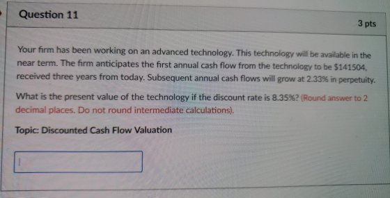 Question 11 3 pts Your firm has been working on an advanced technology. This technology will be available in the near term. The firm anticipates the first annual cash flow from the technology to be $141504, received three years from today. Subsequent annual cash flows will grow at 2.33% in perpetuity. What is the present value of the technology if the discount rate is 8.35%? (Round answer to 2 decimal places. Do not round intermediate calculations) Topic: Discounted Cash Flow Valuation