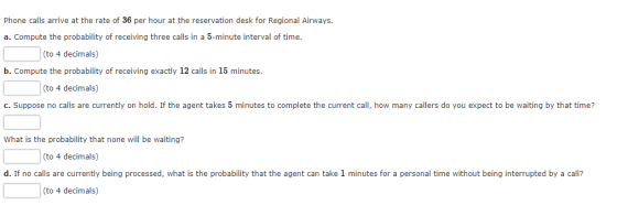 Phone calls arrive at the rate of 36 per hour at the reservation desk for Regional Airways. a. Compute the probability of receiving three calls in a 5-minute interval of time (to 4 decimals) b. Compute the probability of receiving exactly 12 calls in 15 minutes. (to 4 decimals) c. Suppose no calls are currently on hold. If the agent takes 5 minutes to complete the current call, how many callers do you expect to be waiting by that time? What is the probability that none will be waiting? (to 4 decimals) d. If no calls are currently being processed, what is the probability that the agent can take 1 minutes for a personal time without being interrupted by a call? (to 4 decimals)