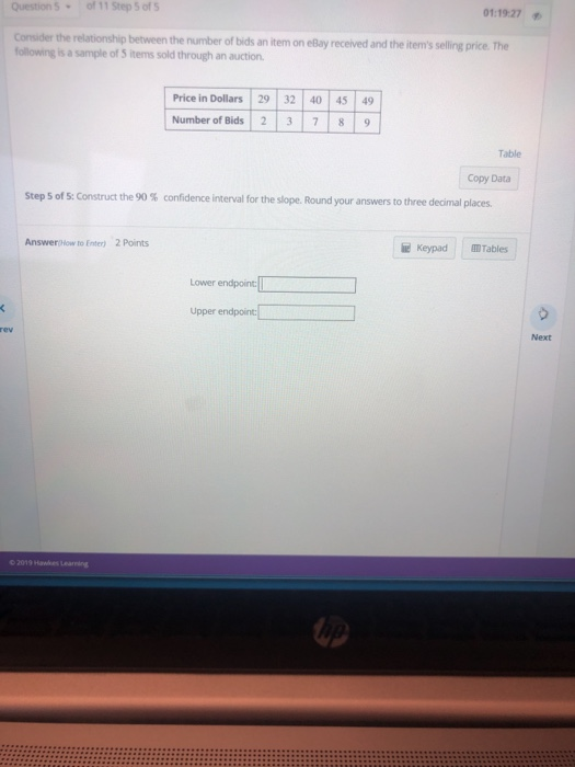 Question S of 11 Step 5 ofS 01:19:27 Consider the relationship between the number of bids an item on eBay received and the items selling price. The following is a sample of S items sold through an auction Price in Dollars 29 32 40 45 49 Number of Bids 237 8 9 Table Copy Data Step 5 of 5: Construct the 90 % confidence interval for the slope. Round your answers to three decimal places. Answer How to Enter) 2 Points e Keypad Tables Lower endpoin Upper endpoint Next 2019 Hawkes Learning