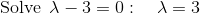 \mathrm{Solve\:}\:\lambda-3=0:\quad \lambda=3