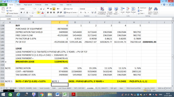 Home nert Page Layout Formulas Data Review View dd-Ins Delete Format @ntosum.剑7 A ー E ゴWrap Text copy ▼ ,_a. ars- ..困Merge & Center, 函Merge & Center, 弼,8 Conditional Format-eCell conditional aFon nat, sCell- B 1 u. $, % , il Insert Delete Format Insert Sort &Find & 2 ClearFe Select = $ , % , ▼ ㆆ ▼ Clipboard Number C156 138 139 140 141 il12 143 144 145 146 147 BUY PURCHASE OF EQUIPMENT DEPRECIATION TAX SHIELD FREE CASH FLOW PV FACTOR @ 5.07% PV OF FCF 0 4 -48700000 409000 5454400 3272640 19635841963584 981792 45291000 5454400 3272640 1963584 1963584981792 0.7809 0.9517 0.9058 0.8205 45291000.00 5191205.86 2964427.07 1692829.77 1611144.73 766700.64-33064691.93 LEASE LEASE PAYMENT X (1-TAX RATE) X PVI FAD @5.07%, 5 YEARS : PV OFFCF LEASE PAYMENTX (1-0.35) x 4.5402 33064691.93 LEASE PAYMENT BREAKEVEN LEASE 11204078.41 11204078.41 149 a 150 151 NOTE DEPRECIATION COST 48700000 TAX SAVING AT 35% 5.76% 9740000 15584000 9350400561024056102402805120 981792 11.52% 409000 5454400 3272640 19635841963584 $4.5402 20% 32% 19.20% 11.52% 153 155 NOTE 1 156 4 H KE CA RATE = 7.8%(1-0.35)-5.07% NOTE 2 EXCEL ; PVIFAD @5.07%, 5 YEARS PV(5.07%,5-1,, 1) . PM UTILITY, SHARPE, beta bond cove ty DGM port future INDEX INTL CAP BUD LEASING PV, FV, ANNUITY DIR ght dean YELD bond porti i cap str WACC RESI ex 130% 31-01-2019
