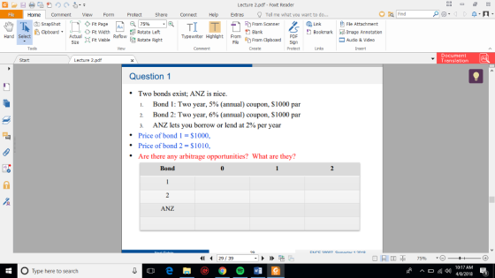 Lecture 2.pdf - Foxt Reader File Home Comment VieFormProtect Share Connect Help Exts Tel me what you want to do ?Fie Attachment SnapShot doboardActual ? From Scanner Ft Page Fit Width 75% Lnk . | AA Rotate Left Bookmarkge Annotation Refow Rotate Right Typewiter HiohliohtFrom Cipboard Sn Hand PDF Sze Ft Visible Audio & Video Tools Create Links Insert Document Translation Start Lecture 2.pdf Question 1 Two bonds exist; ANZ is nice l. Bond i : Two year, 5% (annual) coupon, $1000 par Bond 2: Two year, 6% (annual) coupon, $1000 par 3. ANZ lets you borrow or lend at 2% per year Price of bond 1 $1000, Price of bond 2- $1010, Are there any arbitrage opportunities? What are they? Bond ANZ 29 39 10:17 AM O Type here to search 82