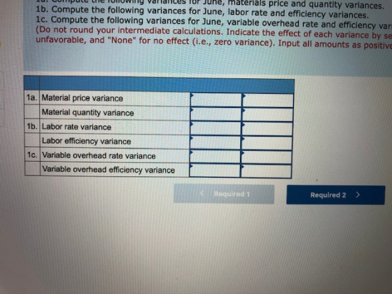 pute the lowly valialices for e, matérials price and quantity variances. 1b. Compute the following variances for June, labor rate and efficiency variances. 1c. Compute the following variances for June, variable overhead rate and efficiency vari (Do not round your intermediate calculations. Indicate the effect of each variance by se unfavorable, and None for no effect (i.e., zero variance). Input all amounts as positive 1a. Material price variance Material quantity variance 1b. Labor rate variance Labor efficiency variance 1c. Variable overhead rate variance Variable overhead efficiency variance K Required 1 Required 2