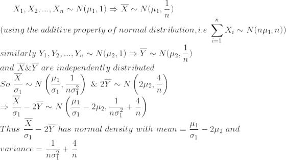 X_1,X_2,...,X_n\sim N(\mu_1,1)\Rightarrow \overline{X}\sim N(\mu_1,\frac{1}{n})\\ (using\ the\ additive\ property\ of\ normal\ distribution,i.e\ \sum_{i=1}^{n}X_i\sim N(n\mu_1,n))\\ similarly\ Y_1,Y_2,...,Y_n\sim N(\mu_2,1)\Rightarrow \overline{Y}\sim N(\mu_2,\frac{1}{n}) \\and\ \overline{X}\&\overline{Y}\ are\ independently\ distributed\\ So\ \frac{\overline{X}}{\sigma_1}\sim N\left ( \frac{\mu_1}{\sigma_1},\frac{1}{n\sigma_1^2} \right )\ \&\ 2\overline{Y}\sim N\left ( 2\mu_2,\frac{4}{n} \right )\\ \Rightarrow \frac{\overline{X}}{\sigma_1}-2\overline{Y}\sim N\left ( \frac{\mu_1}{\sigma_1}-2\mu_2,\frac{1}{n\sigma_1^2}+\frac{4}{n} \right )\\ Thus\ \frac{\overline{X}}{\sigma_1}-2\overline{Y}\ has\ normal\ density\ with\ mean=\frac{\mu_1}{\sigma_1}-2\mu_2\ and\\ variance=\frac{1}{n\sigma_1^2}+\frac{4}{n}
