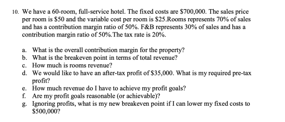 10. We have a 60-room, full-service hotel. The fixed costs are $700,000. The sales price per room is $50 and the variable cos