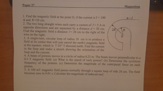 Paper 27 Magnetism 1. Find the magnetic field at the point O, if the current is I A and R-20 cm. 100 2. The two long straight wires each carry a current of 1-5 A in opposite directions and are separated by a distance d 30 cm. Find the magnetic field a distance 1- 20 cm to the right of t wire on the right. 3. A single-turn, circular loop of radius 10 cm is to produce a field at its center that will just cancel the earths magnetic field at the equator, which is 7 10-5 T directed north. Find the current in the loop and make a sketch showing the orientation of the loop and the current. 4. A beam of protons moves in a circle of radius 0.25 m. The beam moves perpendicular to a 0.3 T magnetic field. (a) What is the speed of each proton? (b) Determine the cyclotron / 2RXtR he 0 frequency of the protons. () Determine the magnitude of the centripetal force on each 5. A 100 mT magnetic field passes normally through a square loop of side 20 cm. The field proton becomes zero in 0.01 s. Calculate the magnitude of induced emf
