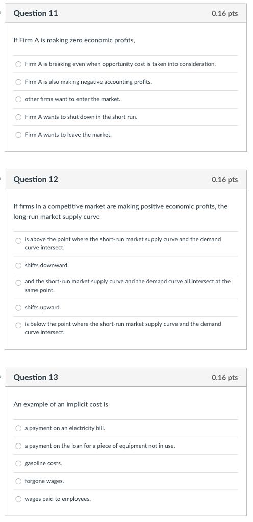 Question 11 0.16 pts If Firm A is making zero economic profits, Firm A is breaking even when opportunity cost is taken into consideration. O Firm A is also making negative accounting profits. other firms want to enter the market. Firm A wants to shut down in the short run. O Firm A wants to leave the market. Question 12 0.16 pts If firms in a competitive market are making positive economic profits, the long-run market supply curve O is above the point where the short-run market supply curve and the demand curve intersect. O shifts downward. O and the short-run market supply curve and the demand curve all intersect at the same point. O shifts upward. O is below the point where the short-run market supply curve and the demand curve intersect. Question 13 0.16 pts An example of an implicit cost is a payment on an electricity bill O a payment on the loan for a piece of equipment not in use O gasoline costs. O forgone wages. O wages paid to employees.